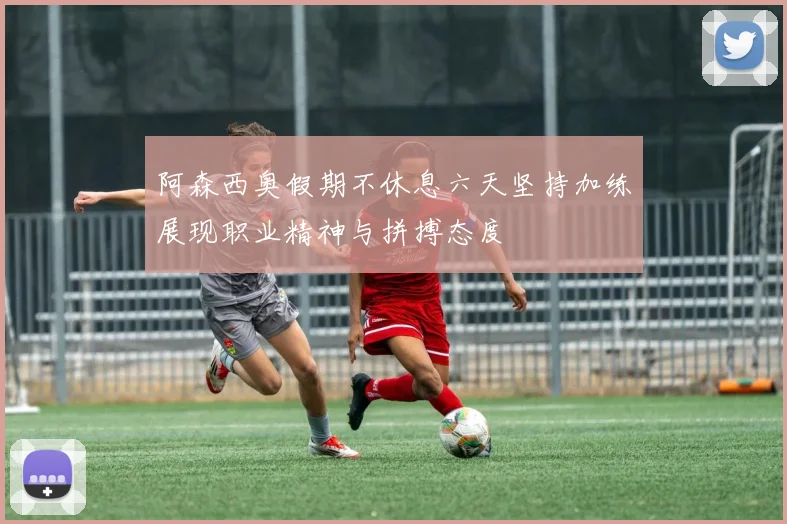 阿森西奥假期不休息六天坚持加练展现职业精神与拼搏态度