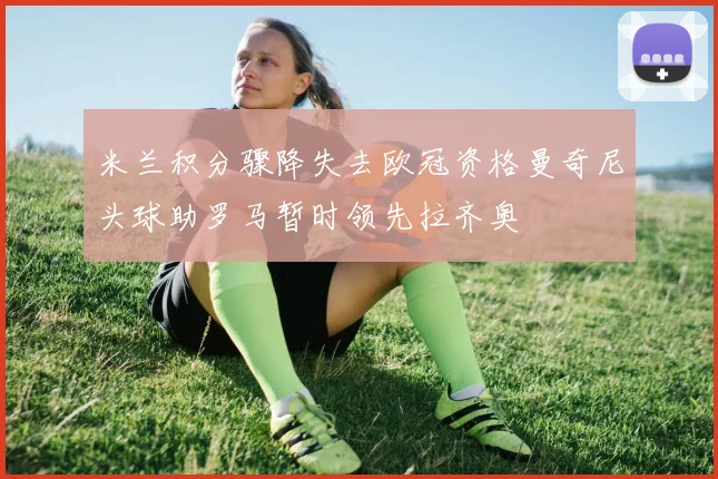米兰积分骤降失去欧冠资格曼奇尼头球助罗马暂时领先拉齐奥