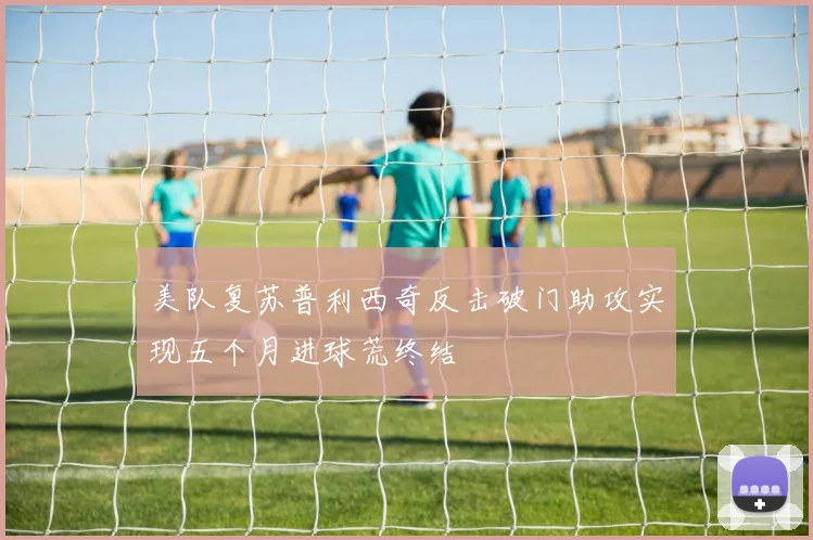 美队复苏普利西奇反击破门助攻实现五个月进球荒终结