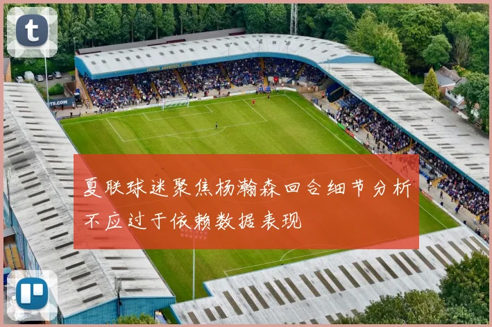 夏联球迷聚焦杨瀚森回合细节分析不应过于依赖数据表现
