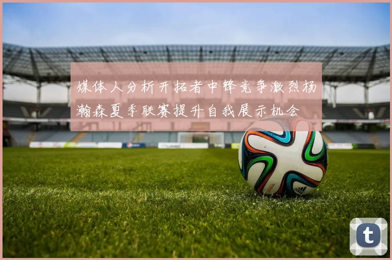 媒体人分析开拓者中锋竞争激烈杨瀚森夏季联赛提升自我展示机会