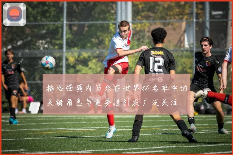 梅洛强调内马尔在世界杯名单中的关键角色与重要性引发广泛关注