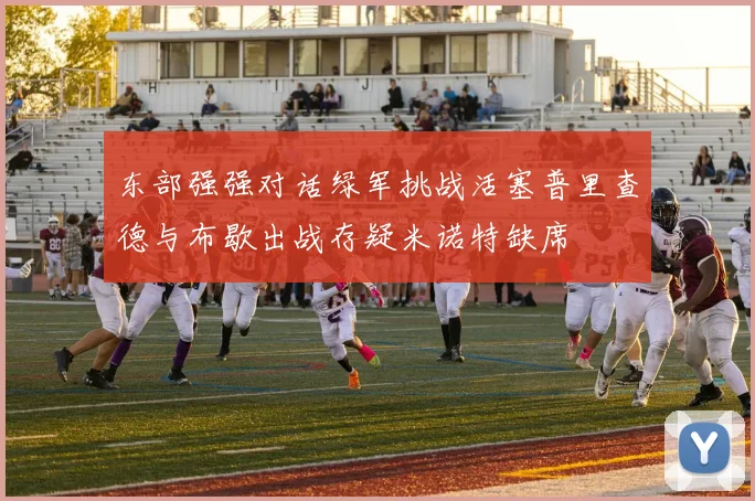 东部强强对话绿军挑战活塞普里查德与布歇出战存疑米诺特缺席
