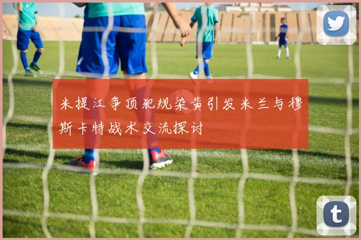 米提江争顶犯规染黄引发米兰与穆斯卡特战术交流探讨