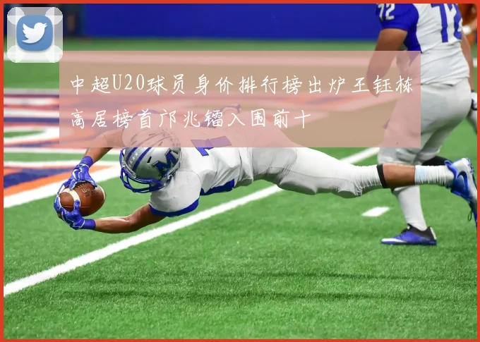 中超U20球员身价排行榜出炉王钰栋高居榜首邝兆镭入围前十