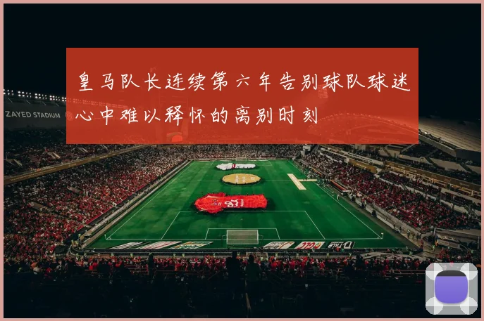皇马队长连续第六年告别球队球迷心中难以释怀的离别时刻