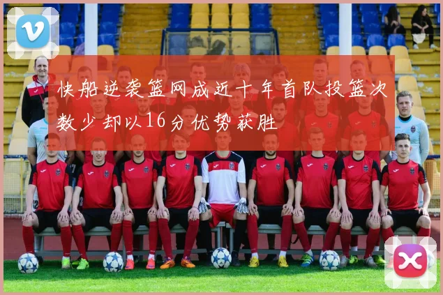 快船逆袭篮网成近十年首队投篮次数少却以16分优势获胜
