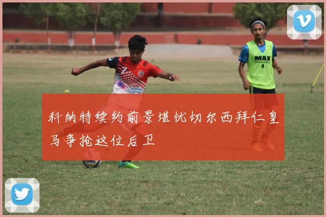 科纳特续约前景堪忧切尔西拜仁皇马争抢这位后卫