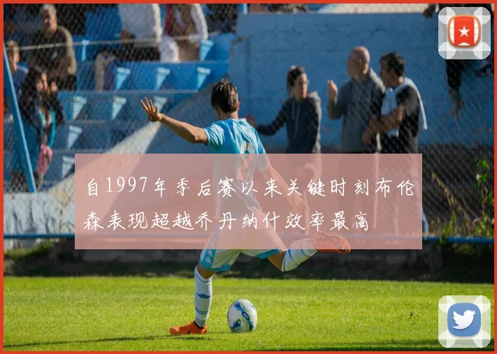 自1997年季后赛以来关键时刻布伦森表现超越乔丹纳什效率最高