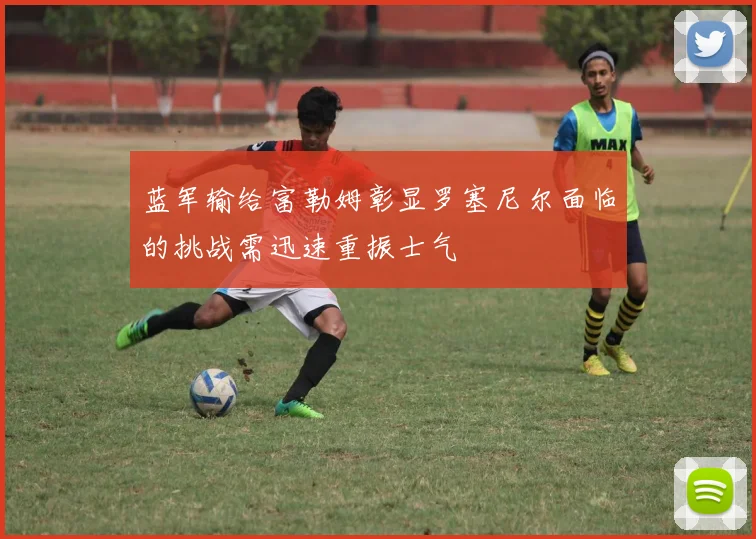 蓝军输给富勒姆彰显罗塞尼尔面临的挑战需迅速重振士气