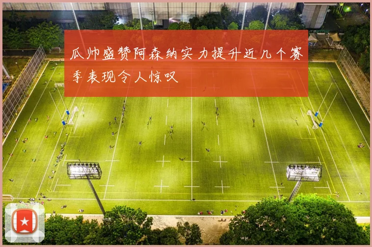 瓜帅盛赞阿森纳实力提升近几个赛季表现令人惊叹