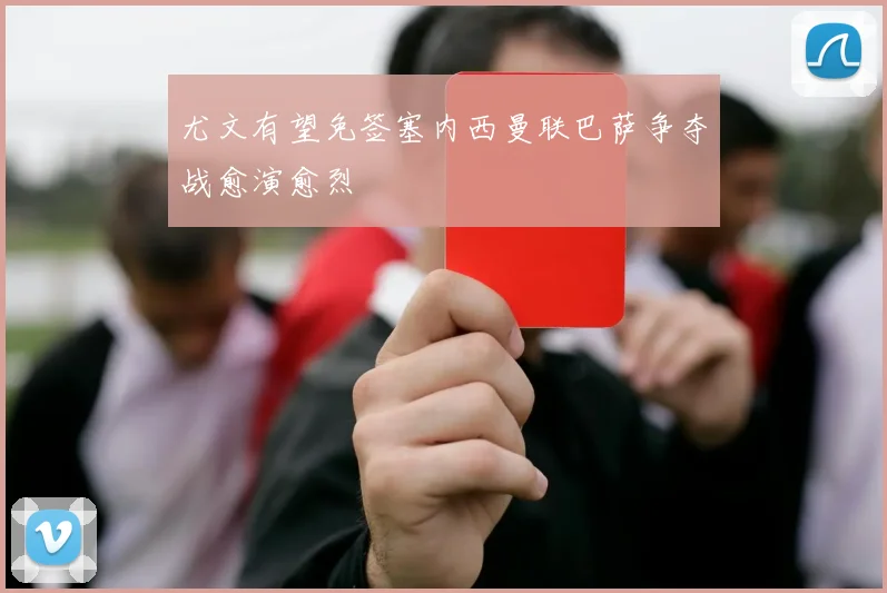 尤文有望免签塞内西曼联巴萨争夺战愈演愈烈