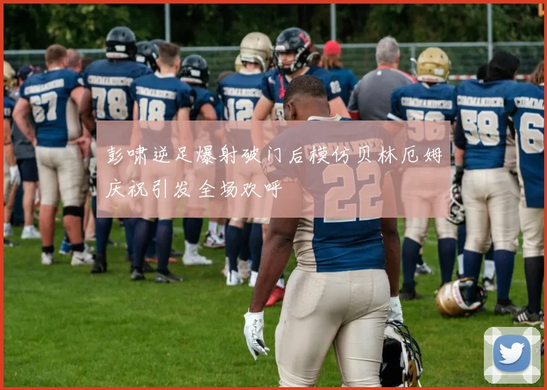 彭啸逆足爆射破门后模仿贝林厄姆庆祝引发全场欢呼
